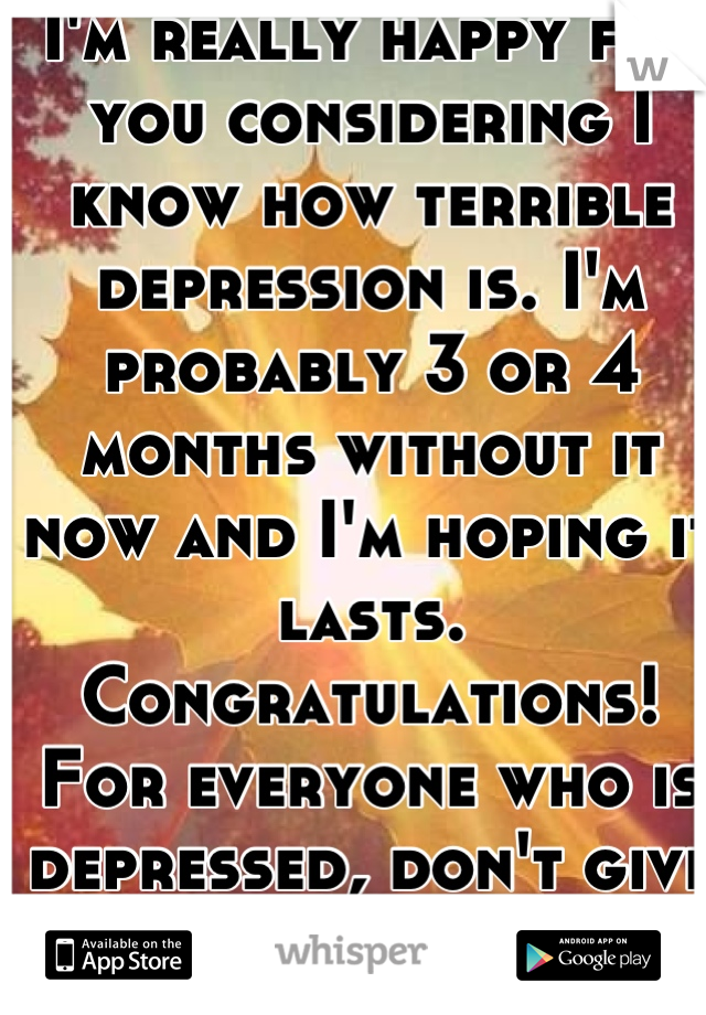 I'm really happy for you considering I know how terrible depression is. I'm probably 3 or 4 months without it now and I'm hoping it lasts. Congratulations! For everyone who is depressed, don't give up.