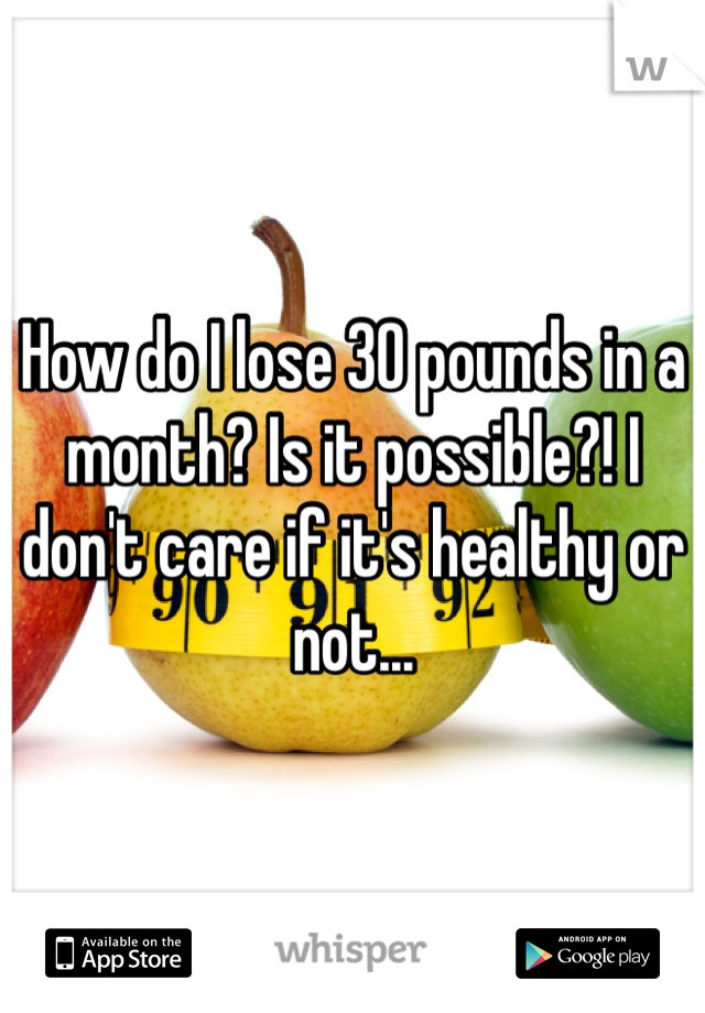 How do I lose 30 pounds in a month? Is it possible?! I don't care if it's healthy or not...