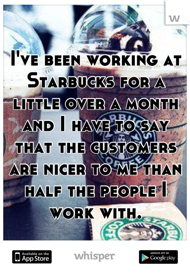 I've been working at Starbucks for a little over a month and I have to say that the customers are nicer to me than half the people I work with.