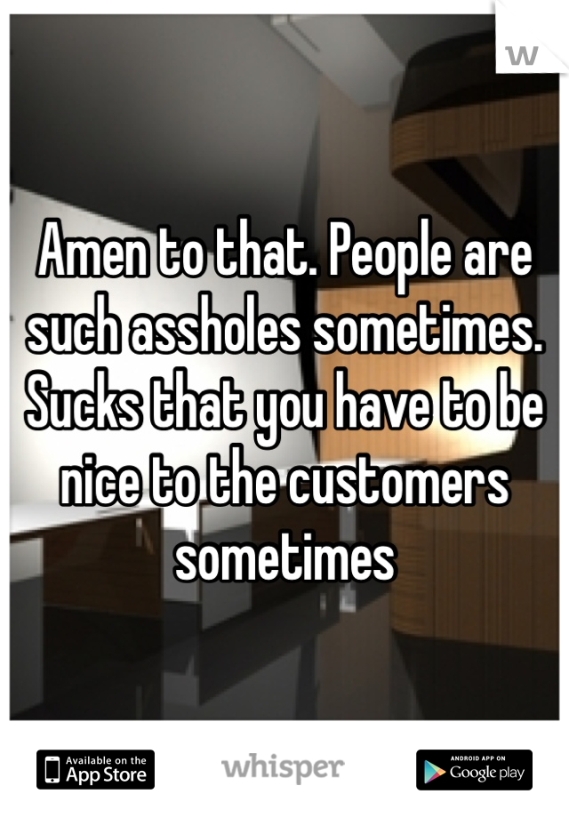 Amen to that. People are such assholes sometimes. Sucks that you have to be nice to the customers sometimes