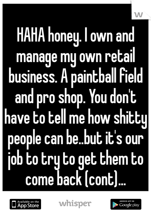 HAHA honey. I own and manage my own retail business. A paintball field and pro shop. You don't have to tell me how shitty people can be..but it's our job to try to get them to come back (cont)...