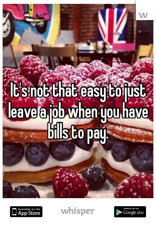 It's not that easy to just leave a job when you have bills to pay. 