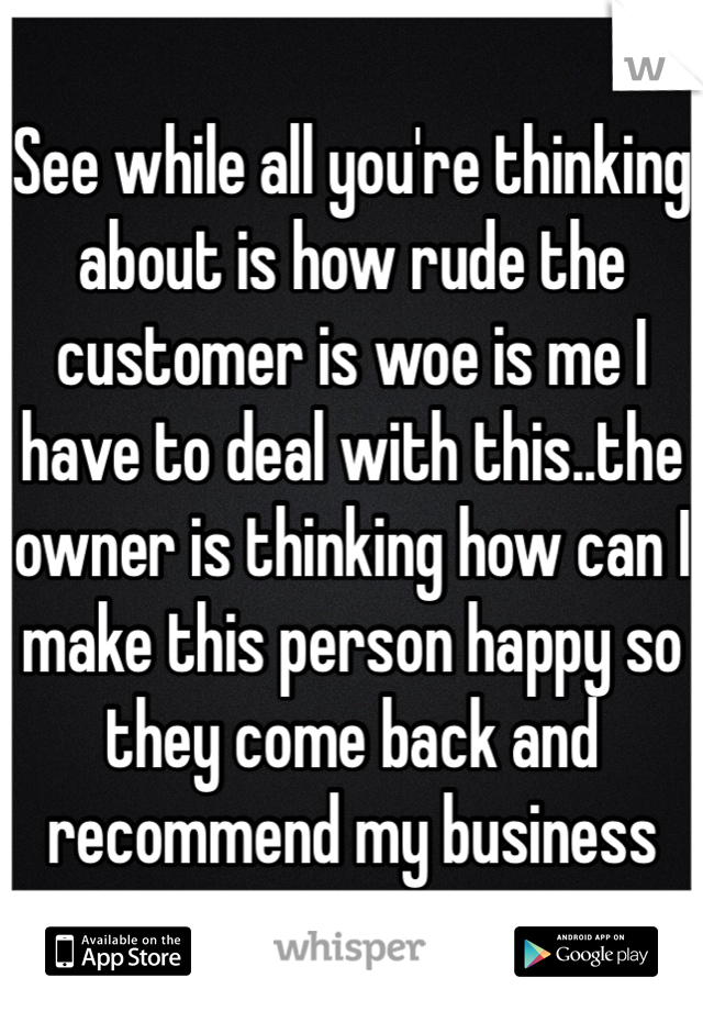 See while all you're thinking about is how rude the customer is woe is me I have to deal with this..the owner is thinking how can I make this person happy so they come back and recommend my business 