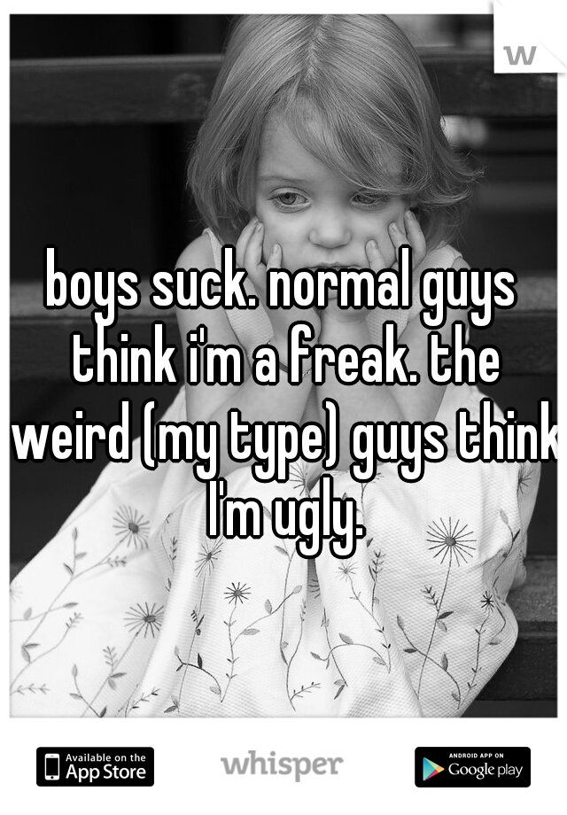 boys suck. normal guys think i'm a freak. the weird (my type) guys think I'm ugly.