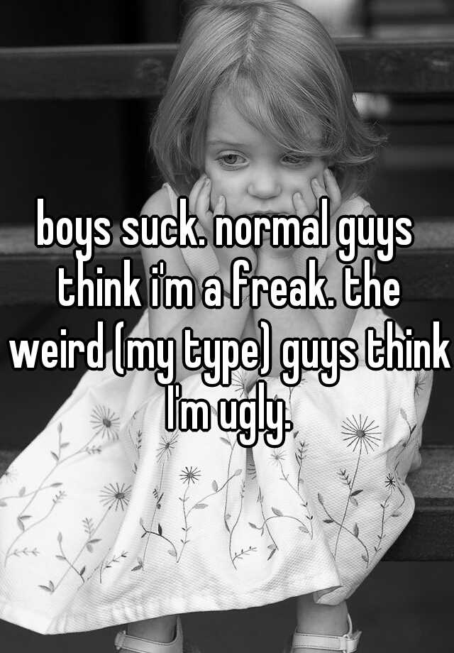 boys suck. normal guys think i'm a freak. the weird (my type) guys think I'm ugly.