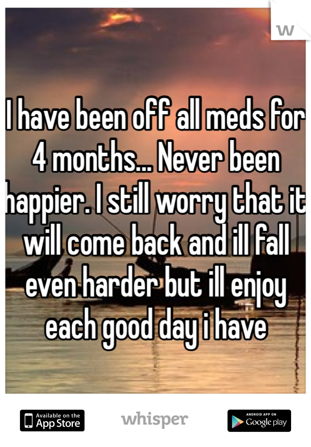 I have been off all meds for 4 months... Never been happier. I still worry that it will come back and ill fall even harder but ill enjoy each good day i have