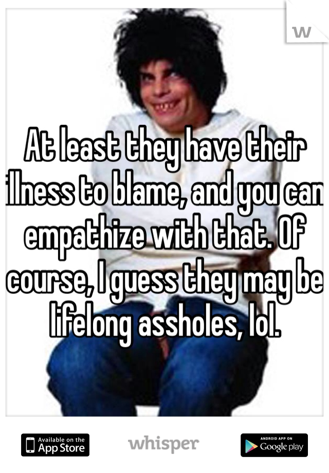 At least they have their illness to blame, and you can empathize with that. Of course, I guess they may be lifelong assholes, lol.