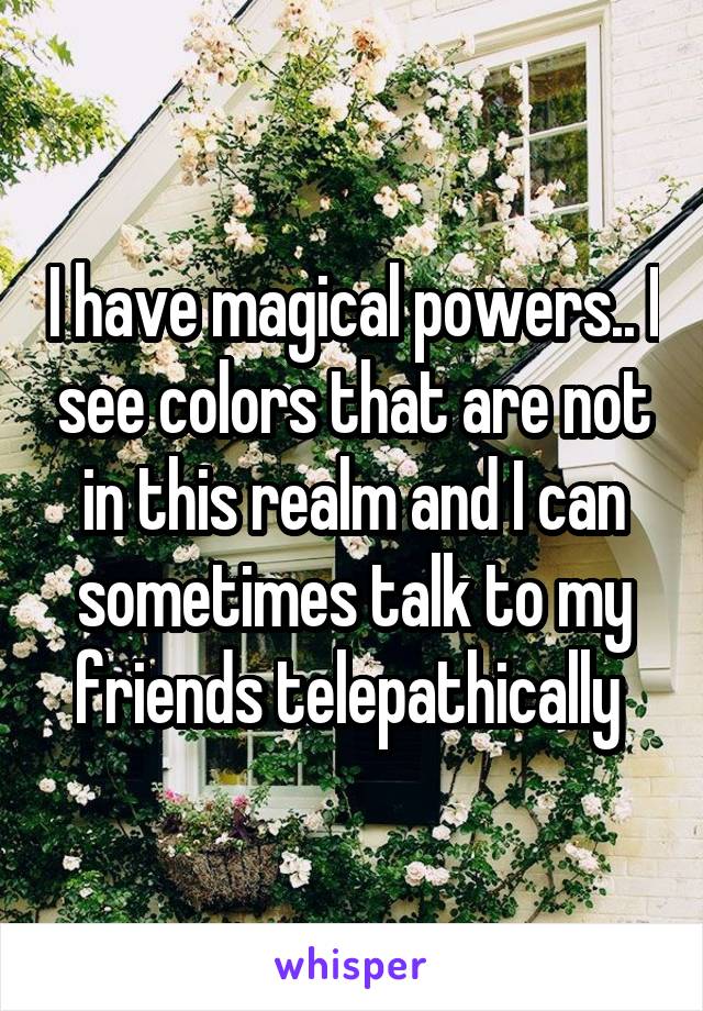 I have magical powers.. I see colors that are not in this realm and I can sometimes talk to my friends telepathically 