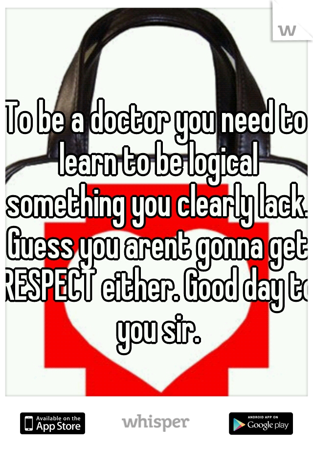 To be a doctor you need to learn to be logical something you clearly lack. Guess you arent gonna get RESPECT either. Good day to you sir.