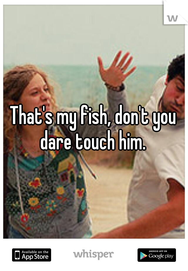 That's my fish, don't you dare touch him. 