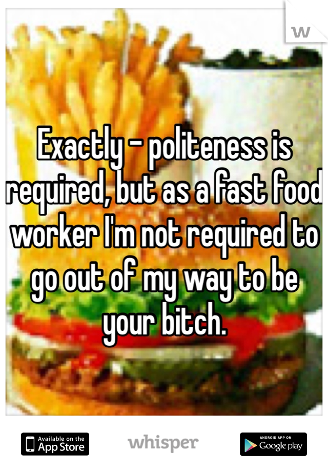 Exactly - politeness is required, but as a fast food worker I'm not required to go out of my way to be your bitch.