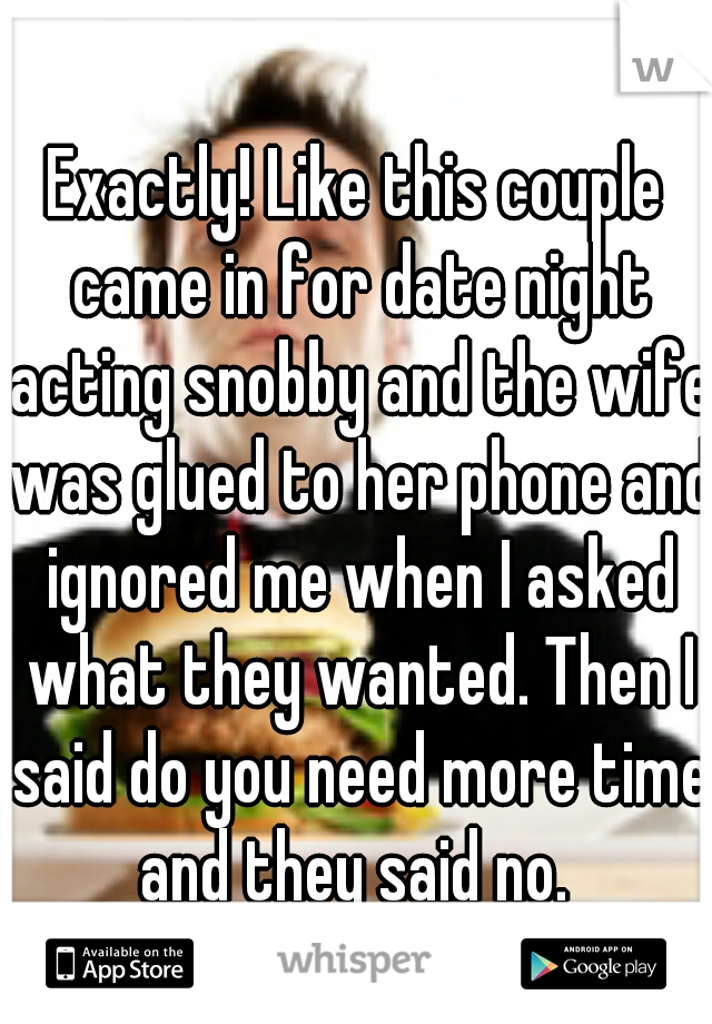 Exactly! Like this couple came in for date night acting snobby and the wife was glued to her phone and ignored me when I asked what they wanted. Then I said do you need more time and they said no. 