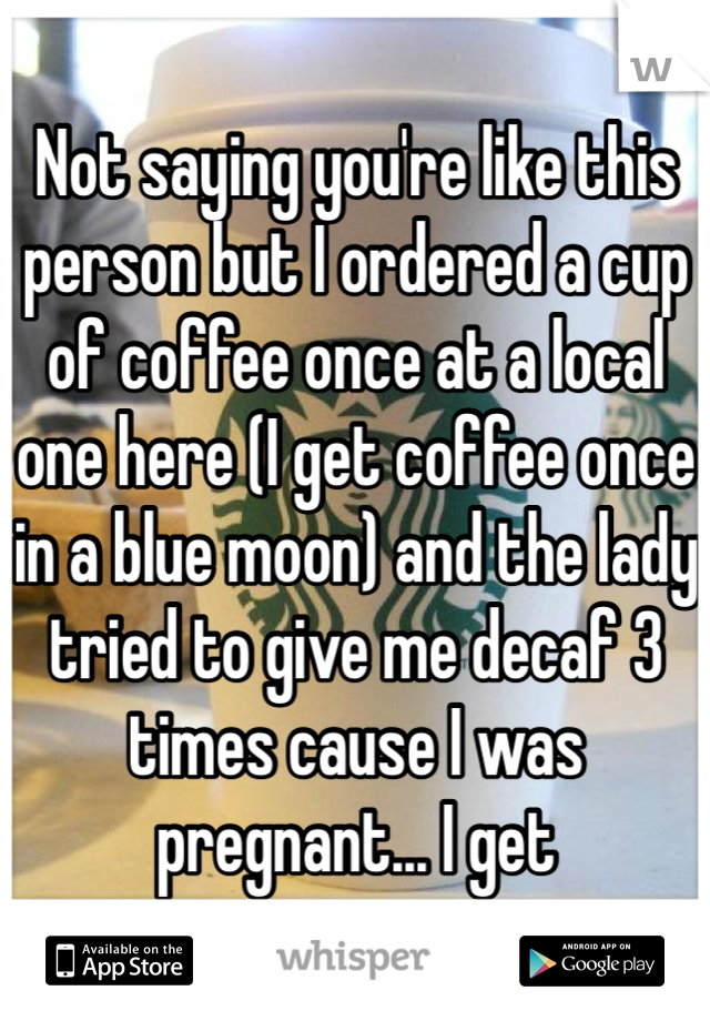 Not saying you're like this person but I ordered a cup of coffee once at a local one here (I get coffee once in a blue moon) and the lady tried to give me decaf 3 times cause I was pregnant... I get 