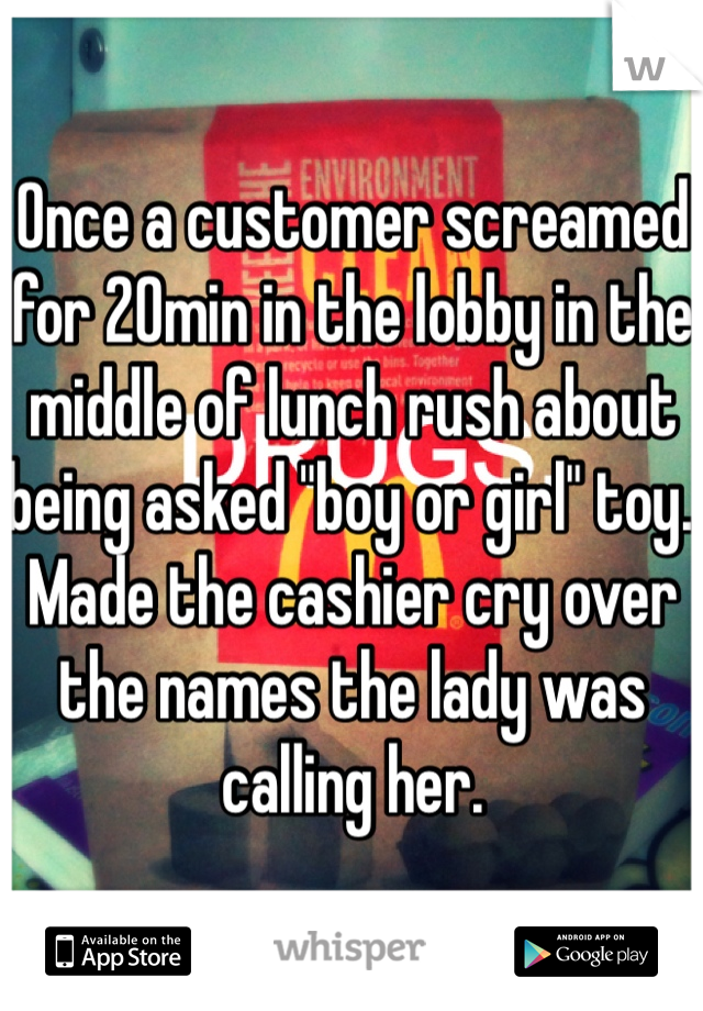 Once a customer screamed for 20min in the lobby in the middle of lunch rush about being asked "boy or girl" toy. Made the cashier cry over the names the lady was calling her. 