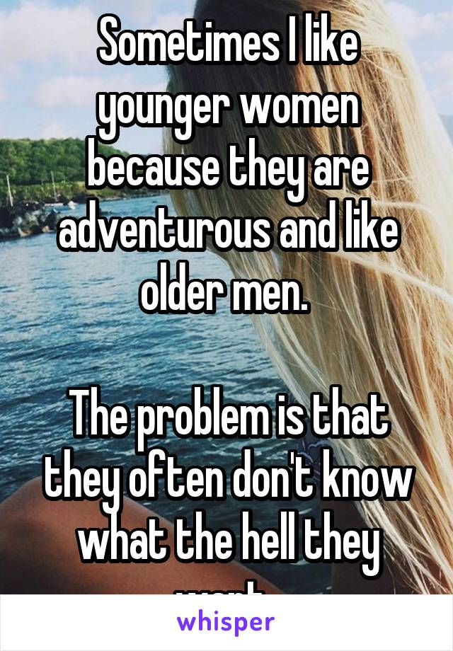 Sometimes I like younger women because they are adventurous and like older men. 

The problem is that they often don't know what the hell they want. 