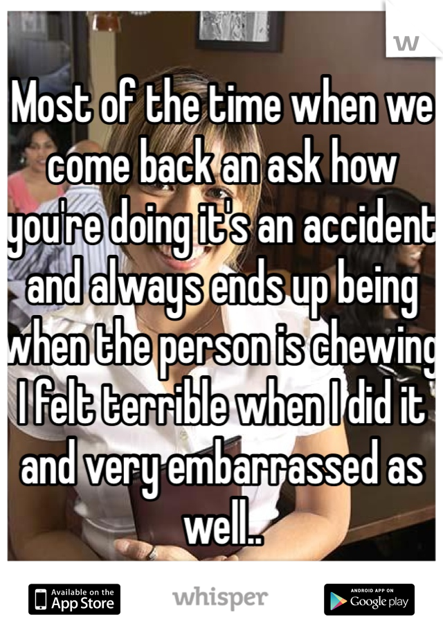 Most of the time when we come back an ask how you're doing it's an accident and always ends up being when the person is chewing I felt terrible when I did it and very embarrassed as well..