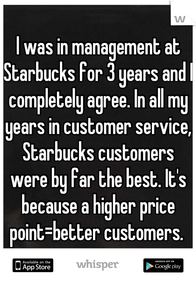 I was in management at Starbucks for 3 years and I completely agree. In all my years in customer service, Starbucks customers were by far the best. It's because a higher price point=better customers. 