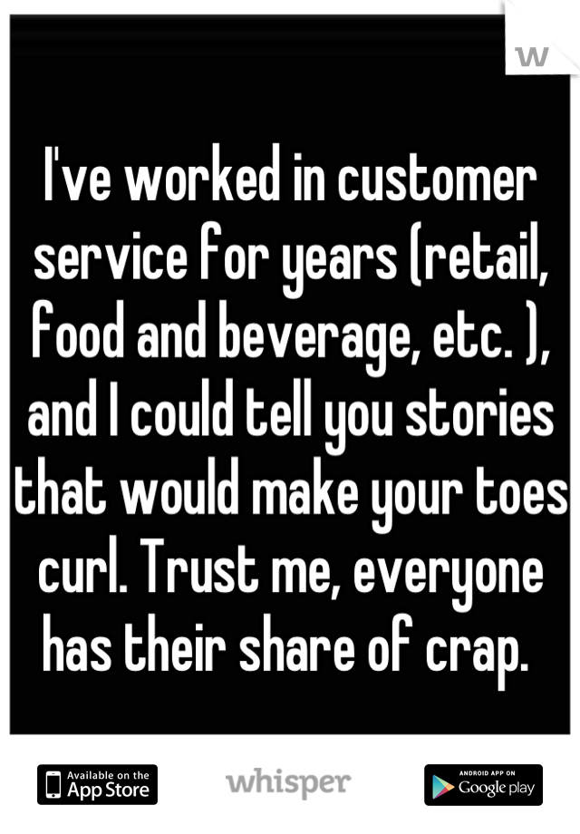 I've worked in customer service for years (retail, food and beverage, etc. ), and I could tell you stories that would make your toes curl. Trust me, everyone has their share of crap. 