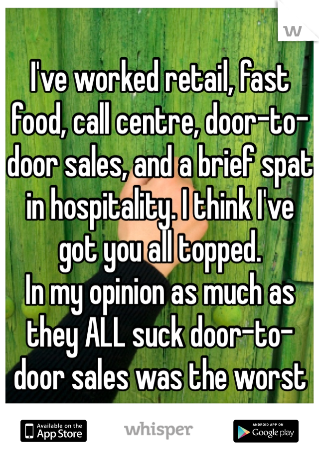 I've worked retail, fast food, call centre, door-to-door sales, and a brief spat in hospitality. I think I've got you all topped.
In my opinion as much as they ALL suck door-to-door sales was the worst