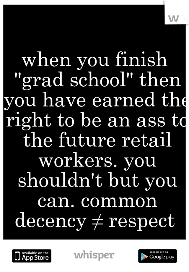 when you finish "grad school" then you have earned the right to be an ass to the future retail workers. you shouldn't but you can. common decency ≠ respect 