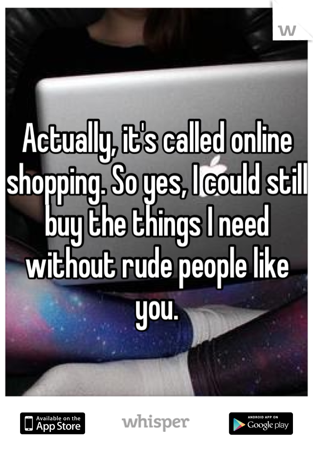 Actually, it's called online shopping. So yes, I could still buy the things I need without rude people like you.