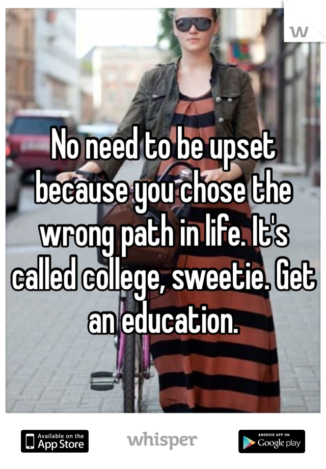 No need to be upset because you chose the wrong path in life. It's called college, sweetie. Get an education.