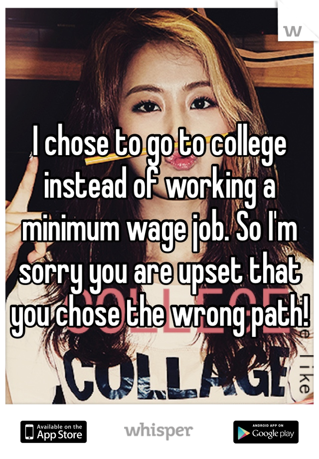 I chose to go to college instead of working a minimum wage job. So I'm sorry you are upset that you chose the wrong path!