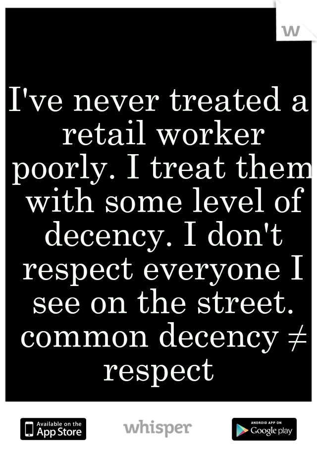 I've never treated a retail worker poorly. I treat them with some level of decency. I don't respect everyone I see on the street. common decency ≠ respect 