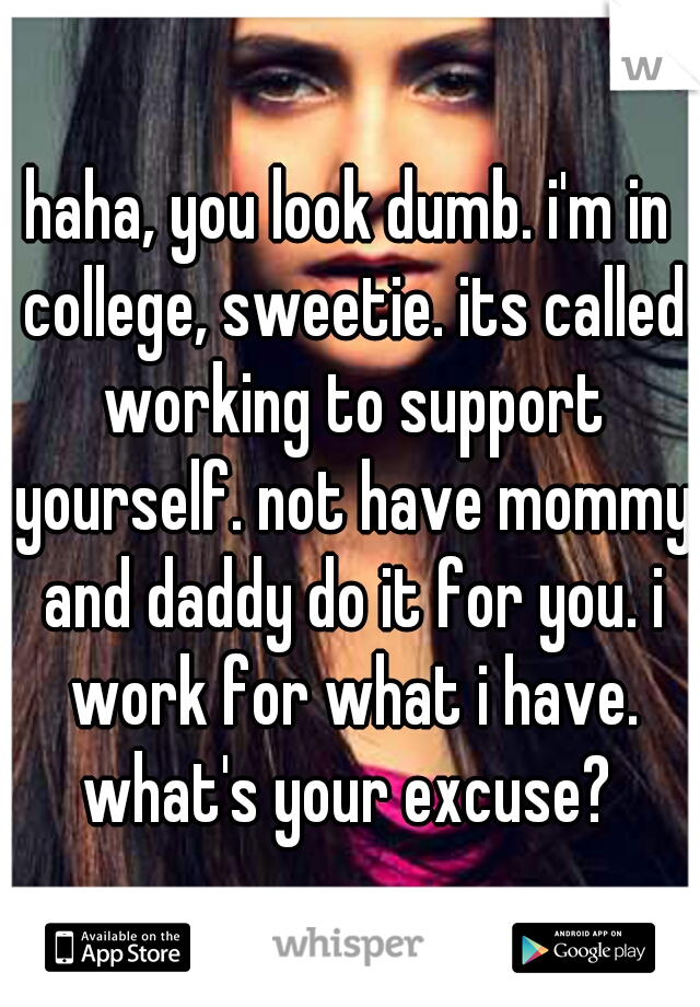 haha, you look dumb. i'm in college, sweetie. its called working to support yourself. not have mommy and daddy do it for you. i work for what i have. what's your excuse? 