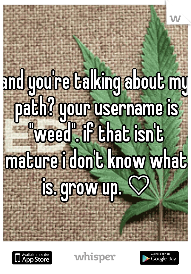 and you're talking about my path? your username is "weed". if that isn't mature i don't know what is. grow up. ♡