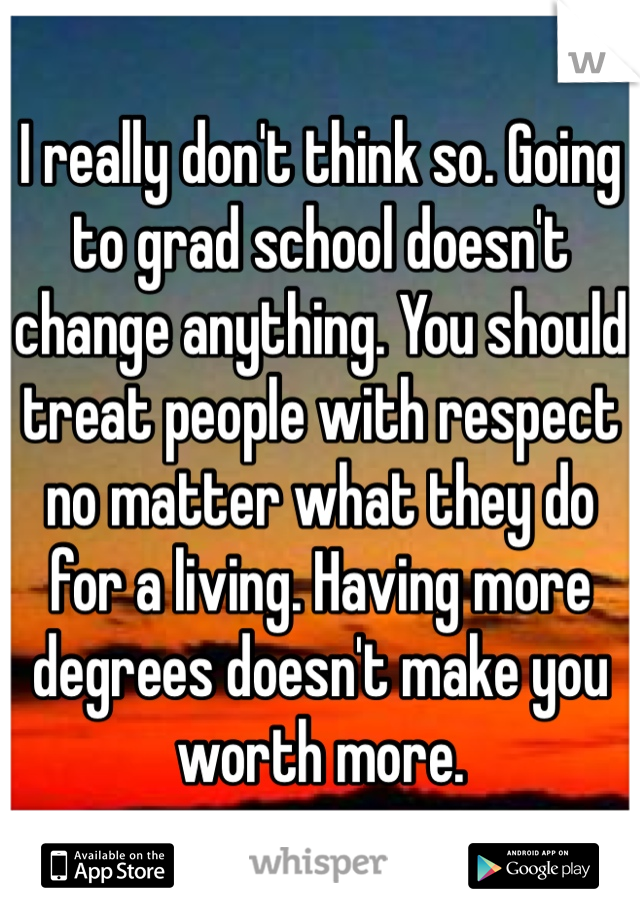 I really don't think so. Going to grad school doesn't change anything. You should treat people with respect no matter what they do for a living. Having more degrees doesn't make you worth more.