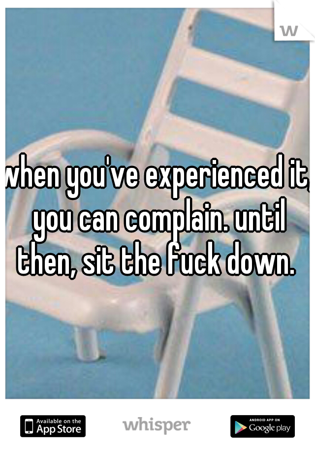 when you've experienced it, you can complain. until then, sit the fuck down. ♡