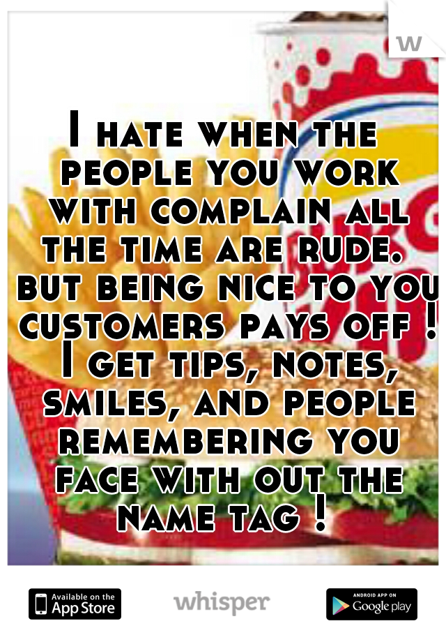 I hate when the people you work with complain all the time are rude.  but being nice to you customers pays off ! I get tips, notes, smiles, and people remembering you face with out the name tag ! 