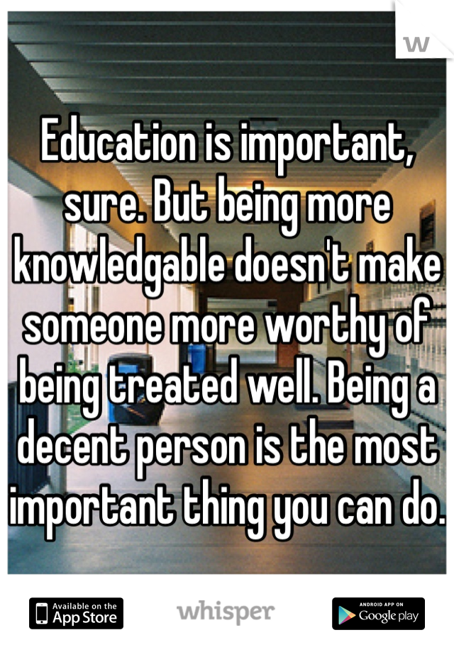 Education is important, sure. But being more knowledgable doesn't make someone more worthy of being treated well. Being a decent person is the most important thing you can do.