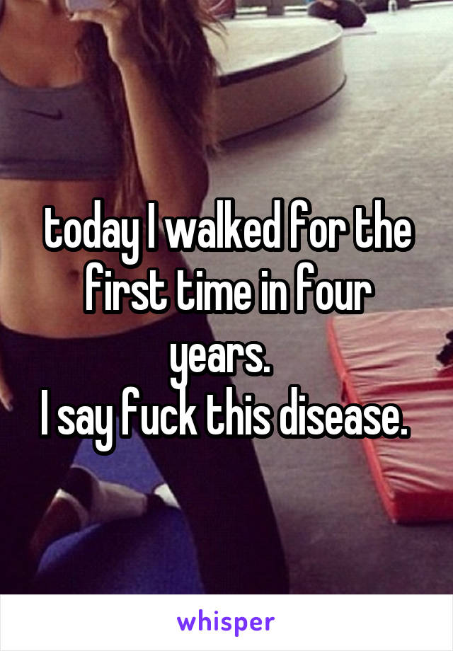 today I walked for the first time in four years.  
I say fuck this disease. 