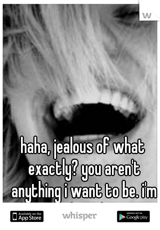 haha, jealous of what exactly? you aren't anything i want to be. i'm better than that. ♡