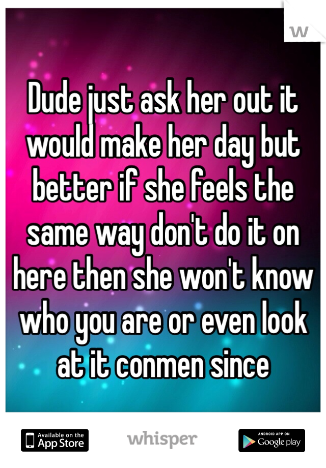 Dude just ask her out it would make her day but better if she feels the same way don't do it on here then she won't know who you are or even look at it conmen since 
