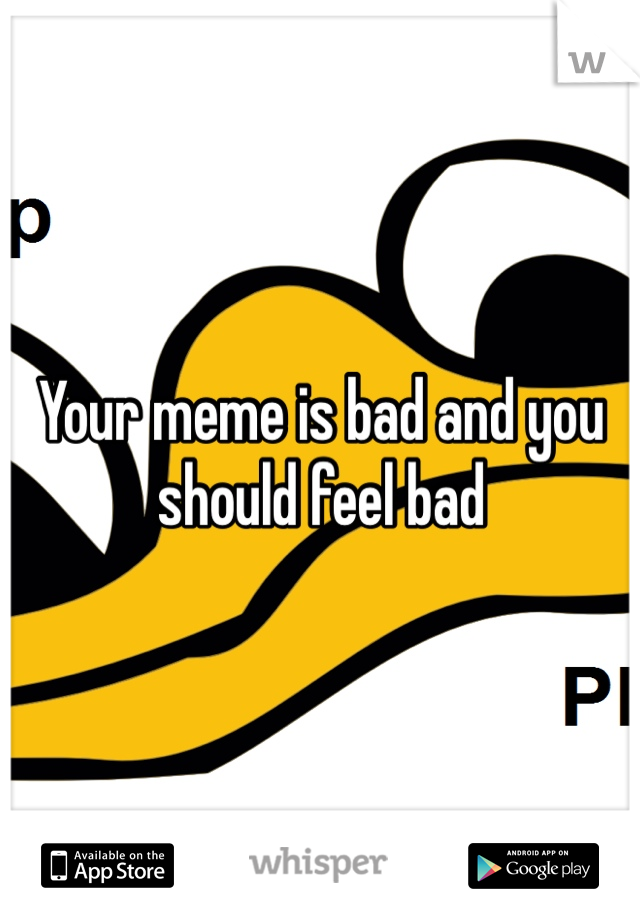 Your meme is bad and you should feel bad