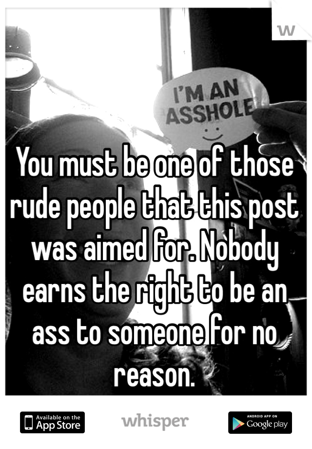 You must be one of those rude people that this post was aimed for. Nobody earns the right to be an ass to someone for no reason. 