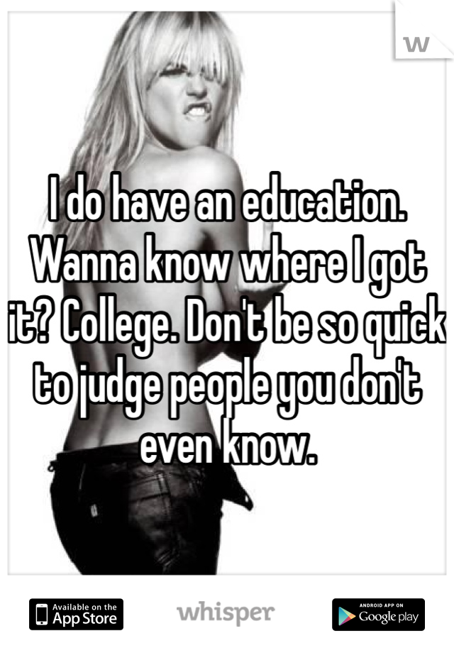 I do have an education. Wanna know where I got it? College. Don't be so quick to judge people you don't even know. 