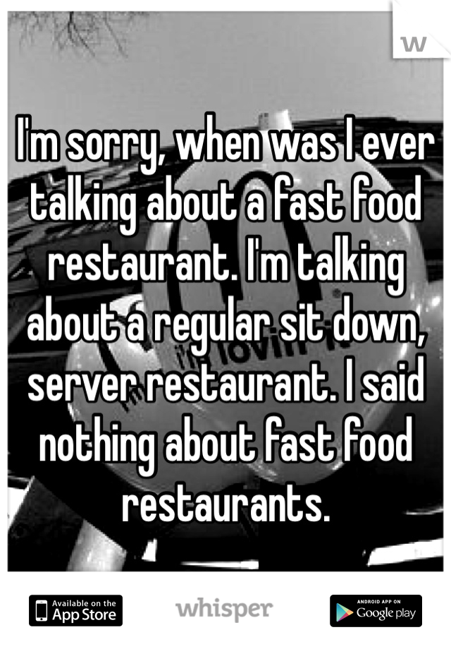 I'm sorry, when was I ever talking about a fast food restaurant. I'm talking about a regular sit down, server restaurant. I said nothing about fast food restaurants. 