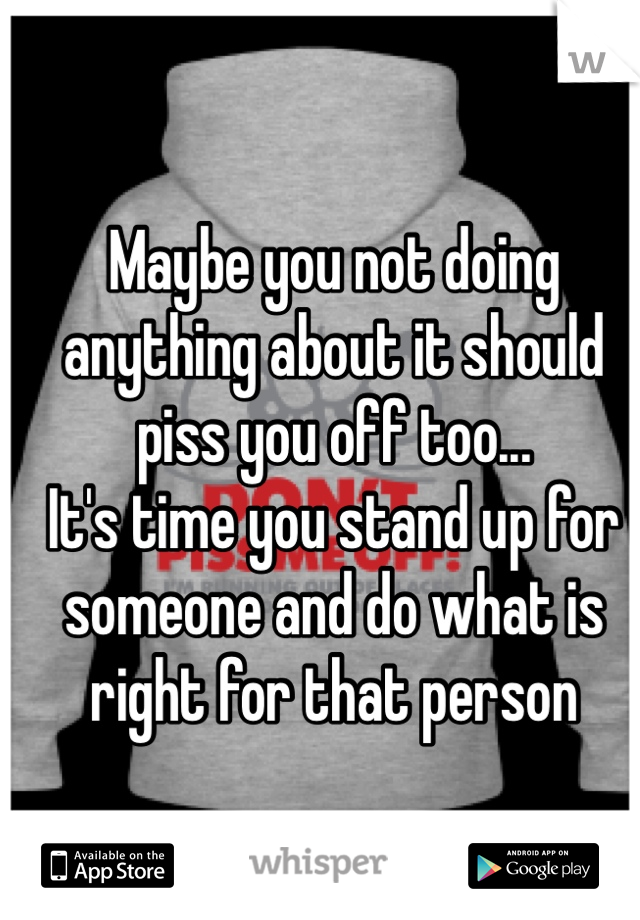 Maybe you not doing anything about it should piss you off too...
It's time you stand up for someone and do what is right for that person