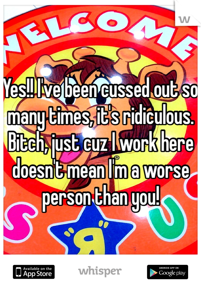 Yes!! I've been cussed out so many times, it's ridiculous. Bitch, just cuz I work here doesn't mean I'm a worse person than you!