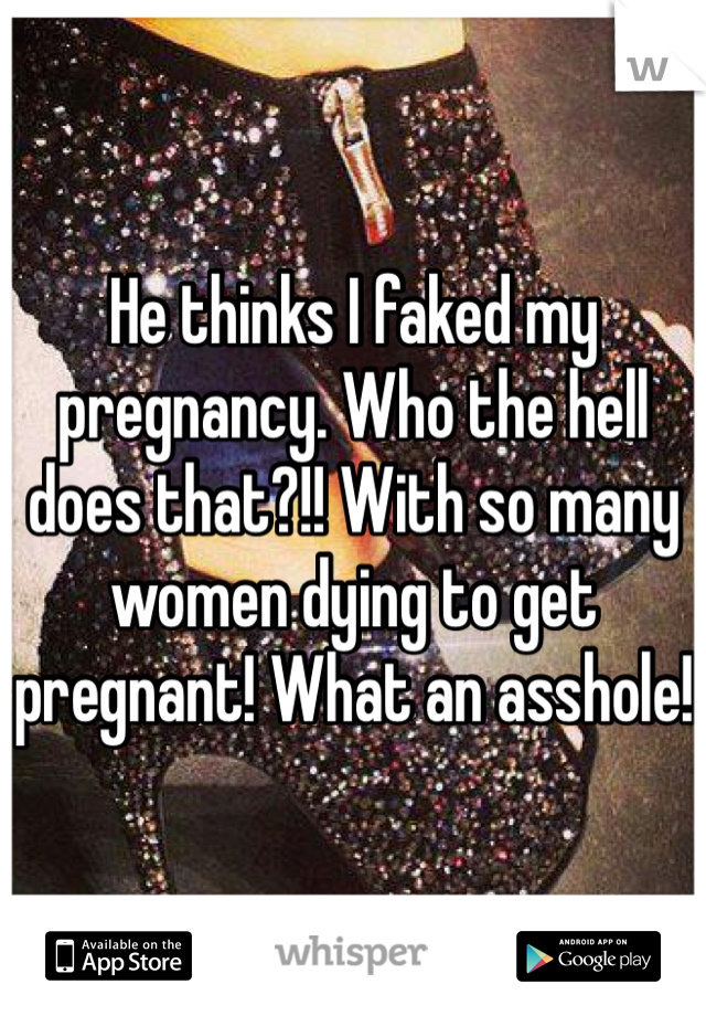 He thinks I faked my pregnancy. Who the hell does that?!! With so many women dying to get pregnant! What an asshole! 