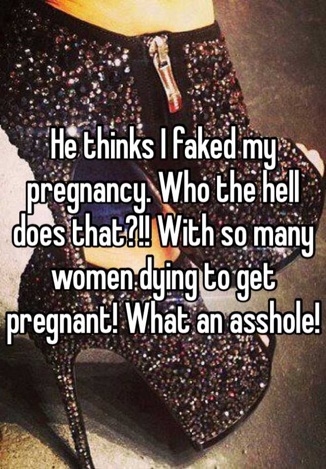 He thinks I faked my pregnancy. Who the hell does that?!! With so many women dying to get pregnant! What an asshole! 