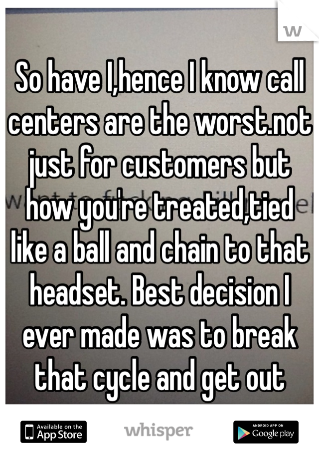 So have I,hence I know call centers are the worst.not just for customers but how you're treated,tied like a ball and chain to that headset. Best decision I ever made was to break that cycle and get out