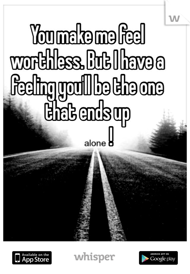 You make me feel worthless. But I have a feeling you'll be the one that ends up                
             !