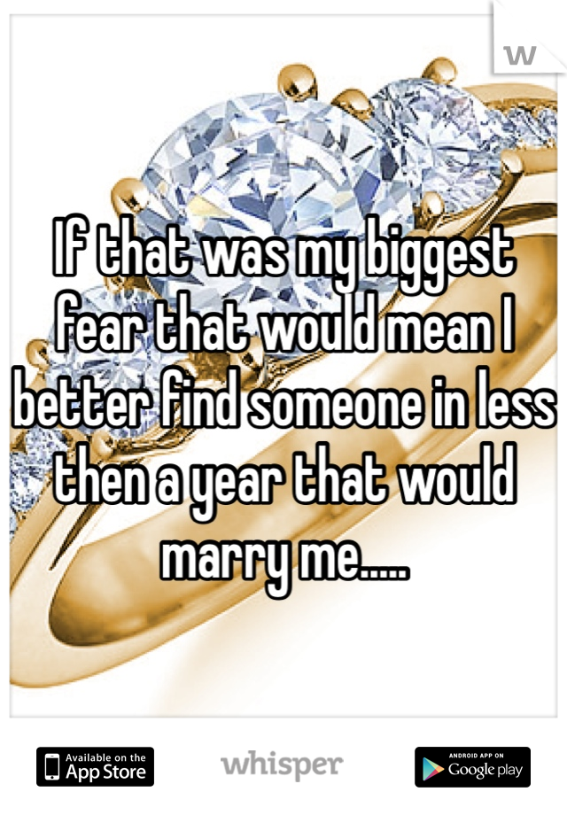 If that was my biggest fear that would mean I better find someone in less then a year that would marry me..... 