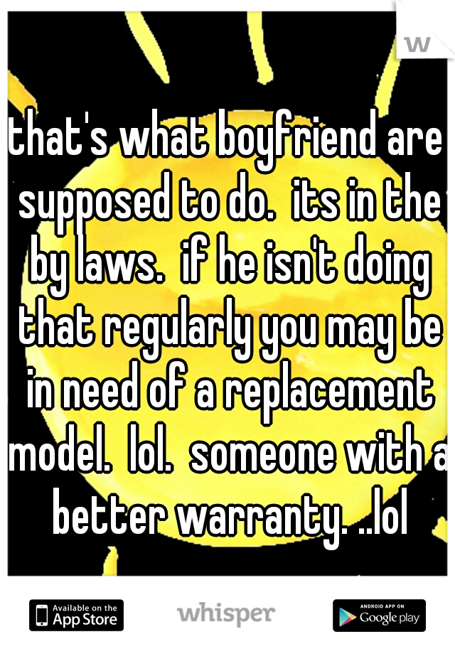 that's what boyfriend are supposed to do.  its in the by laws.  if he isn't doing that regularly you may be in need of a replacement model.  lol.  someone with a better warranty. ..lol