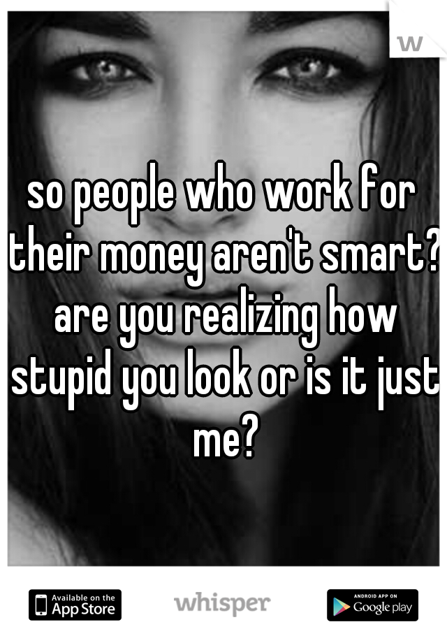 so people who work for their money aren't smart? are you realizing how stupid you look or is it just me?